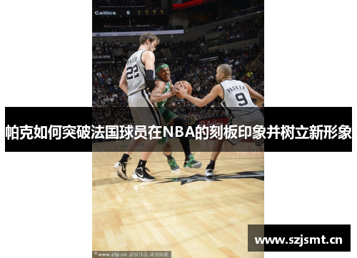 帕克如何突破法国球员在NBA的刻板印象并树立新形象 帕克如何突破法国球员在NBA的刻板印象并树立新形象